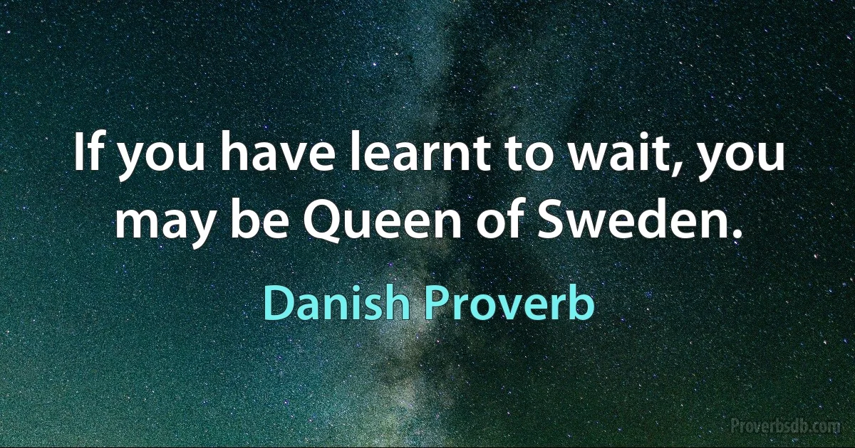 If you have learnt to wait, you may be Queen of Sweden. (Danish Proverb)