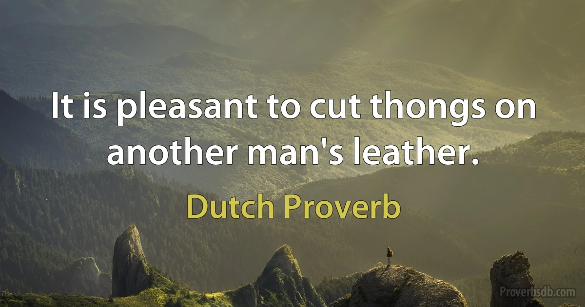 It is pleasant to cut thongs on another man's leather. (Dutch Proverb)