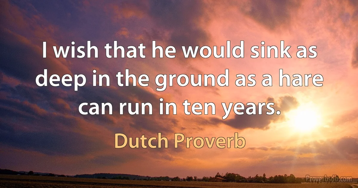 I wish that he would sink as deep in the ground as a hare can run in ten years. (Dutch Proverb)