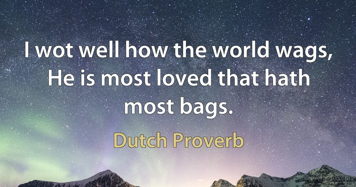 I wot well how the world wags, He is most loved that hath most bags. (Dutch Proverb)