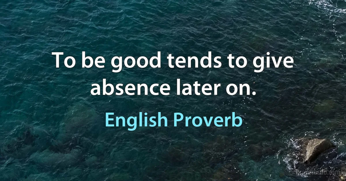 To be good tends to give absence later on. (English Proverb)