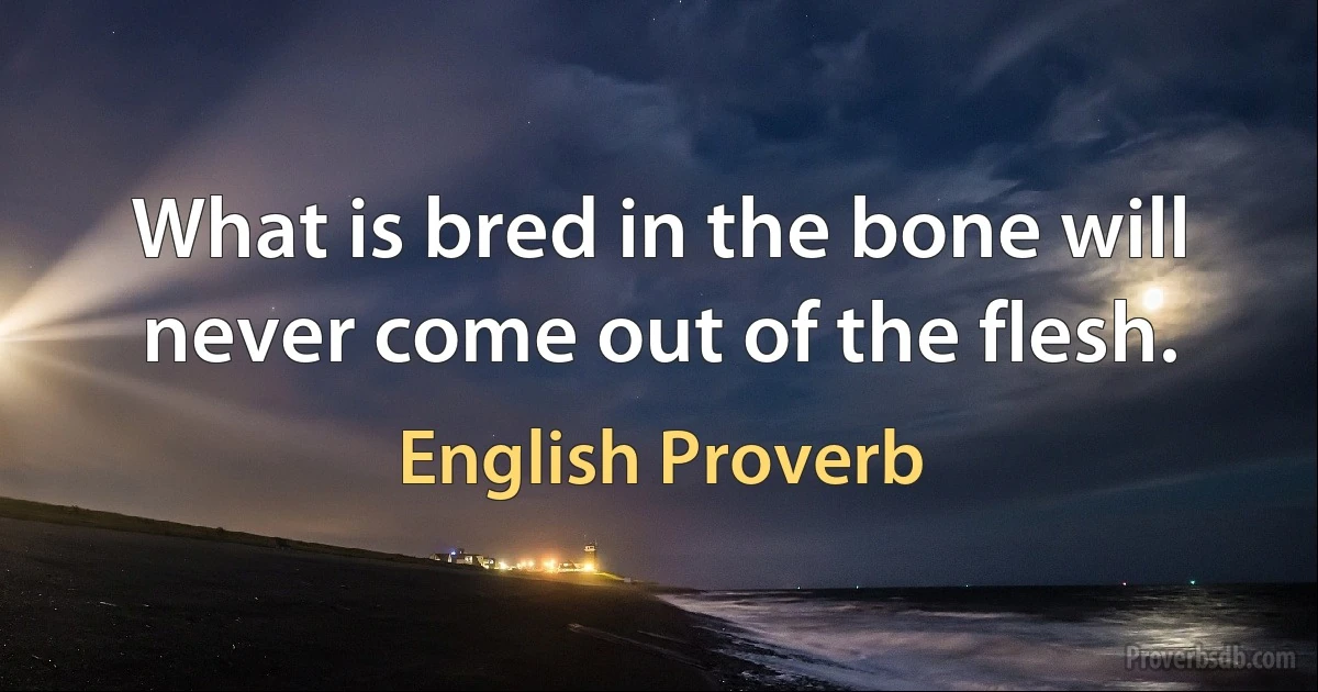 What is bred in the bone will never come out of the flesh. (English Proverb)