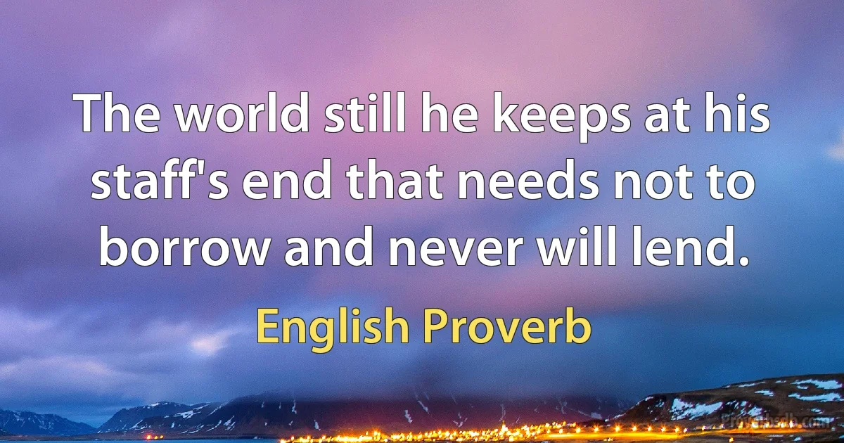 The world still he keeps at his staff's end that needs not to borrow and never will lend. (English Proverb)