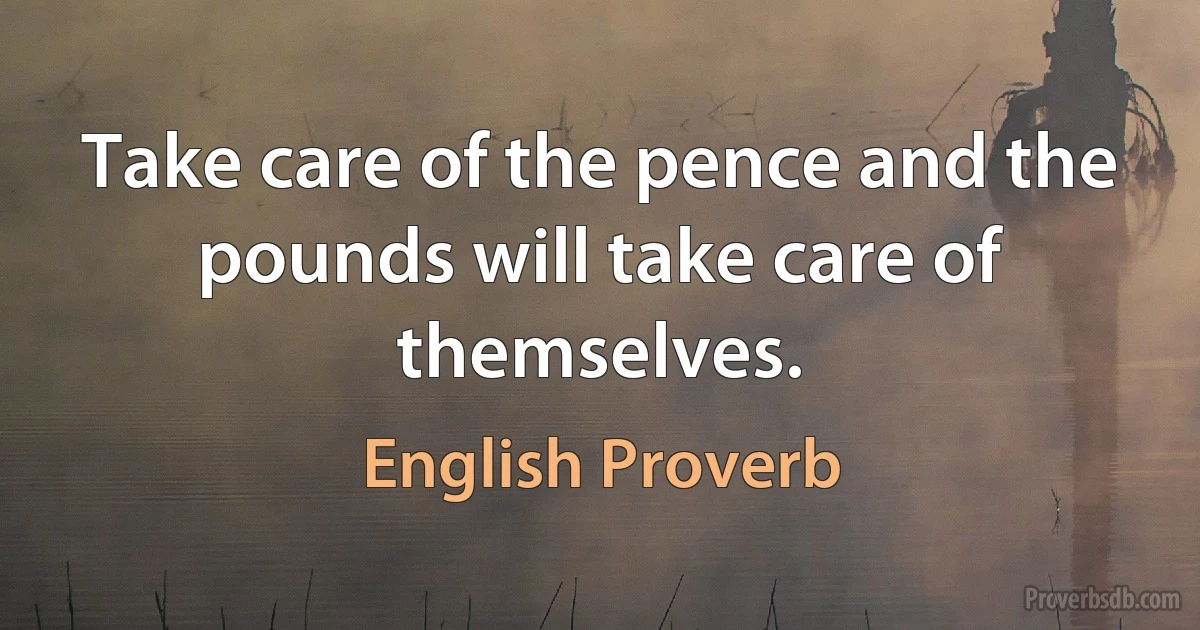 Take care of the pence and the pounds will take care of themselves. (English Proverb)