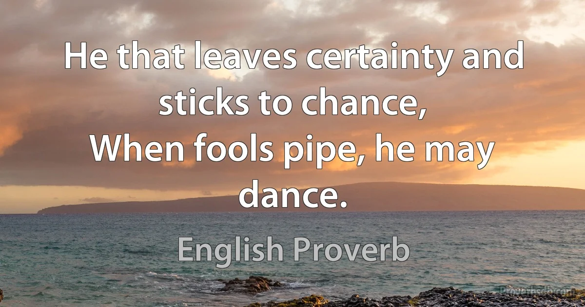 He that leaves certainty and sticks to chance,
When fools pipe, he may dance. (English Proverb)