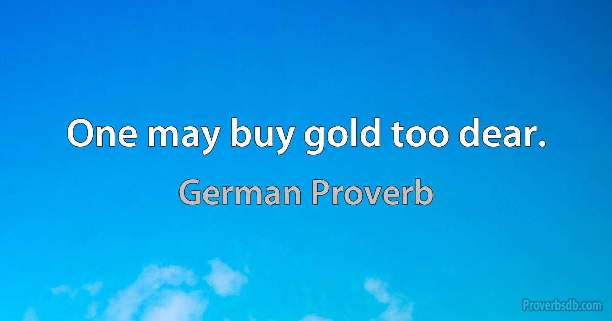 One may buy gold too dear. (German Proverb)