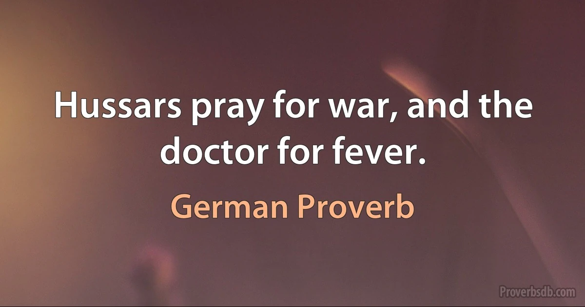 Hussars pray for war, and the doctor for fever. (German Proverb)