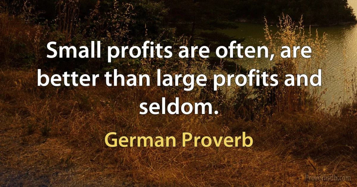 Small profits are often, are better than large profits and seldom. (German Proverb)