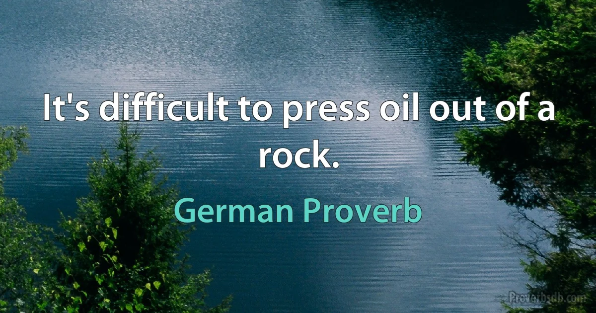 It's difficult to press oil out of a rock. (German Proverb)