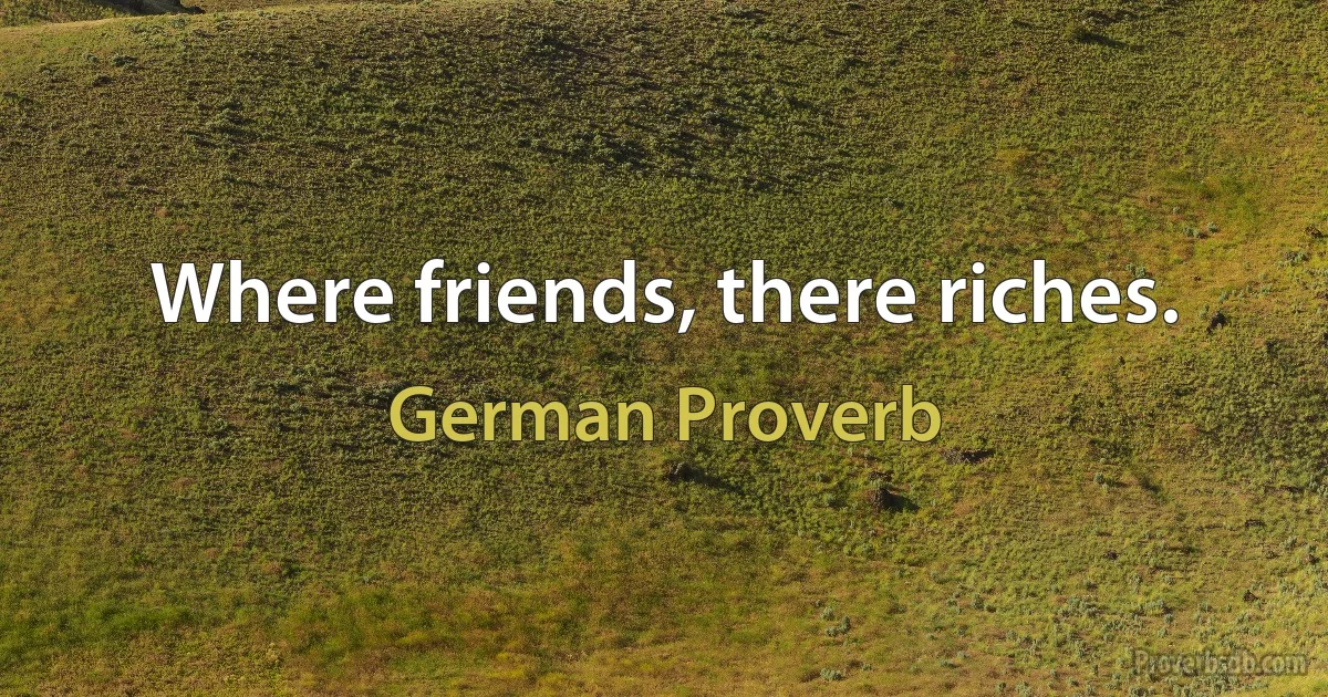 Where friends, there riches. (German Proverb)