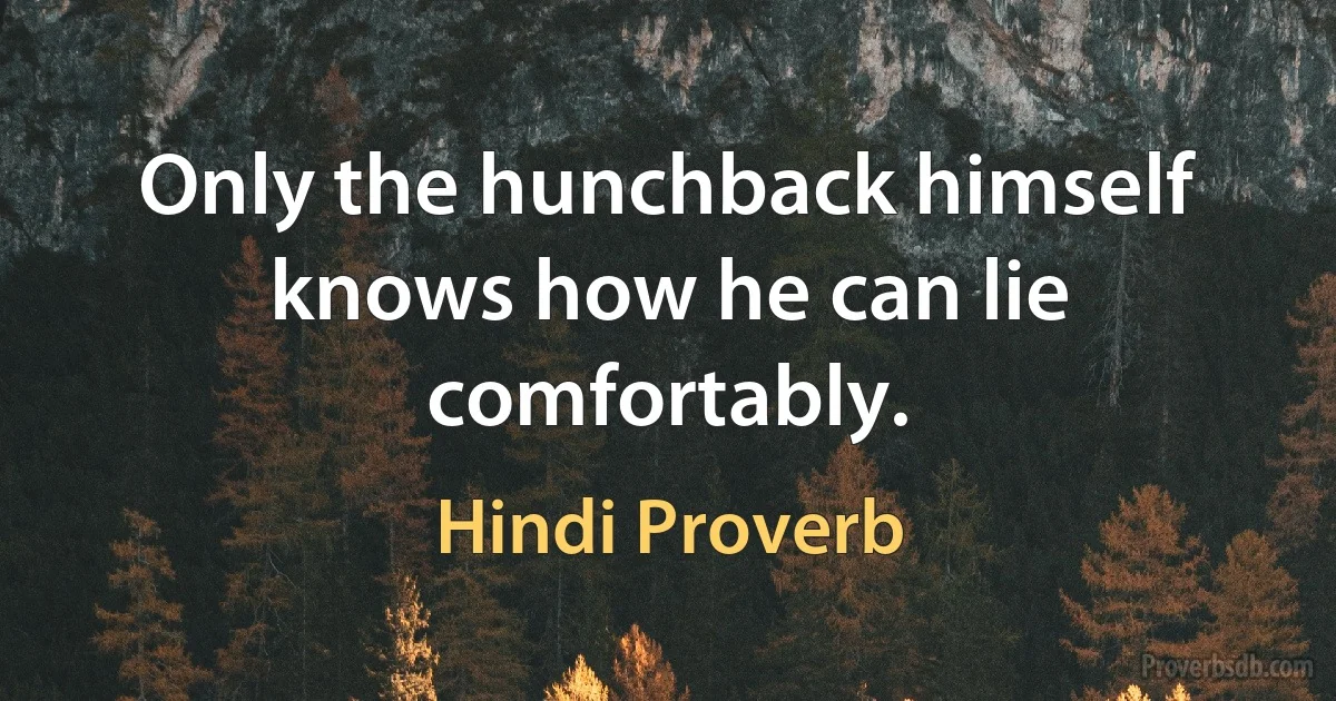 Only the hunchback himself knows how he can lie comfortably. (Hindi Proverb)