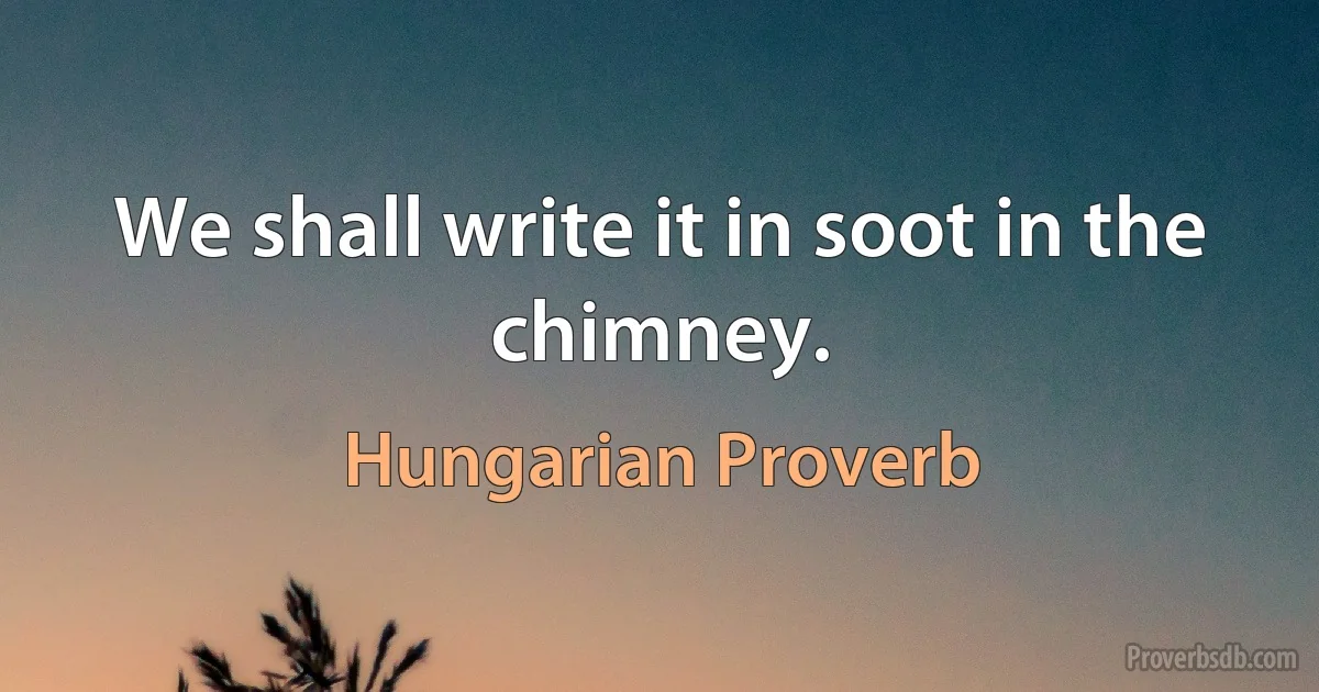 We shall write it in soot in the chimney. (Hungarian Proverb)