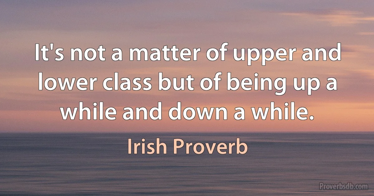 It's not a matter of upper and lower class but of being up a while and down a while. (Irish Proverb)