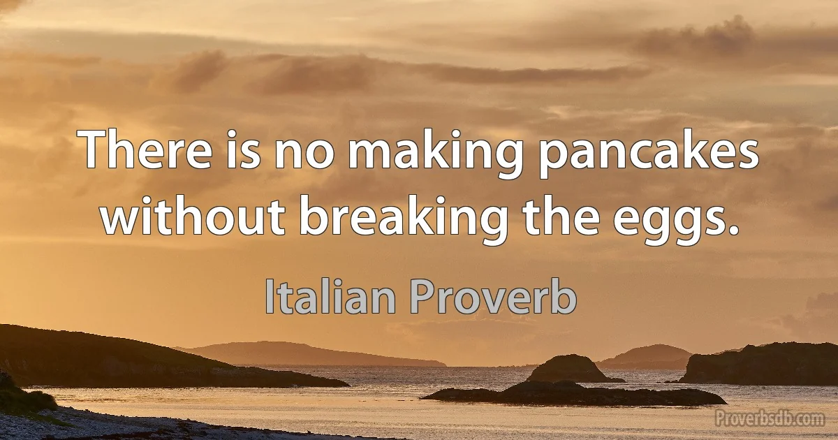 There is no making pancakes without breaking the eggs. (Italian Proverb)