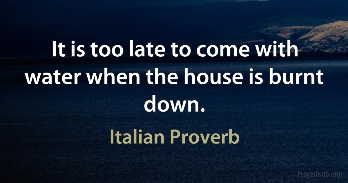 It is too late to come with water when the house is burnt down. (Italian Proverb)