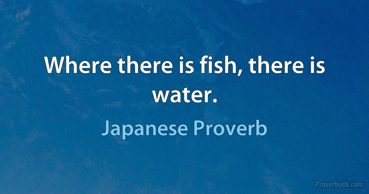 Where there is fish, there is water. (Japanese Proverb)