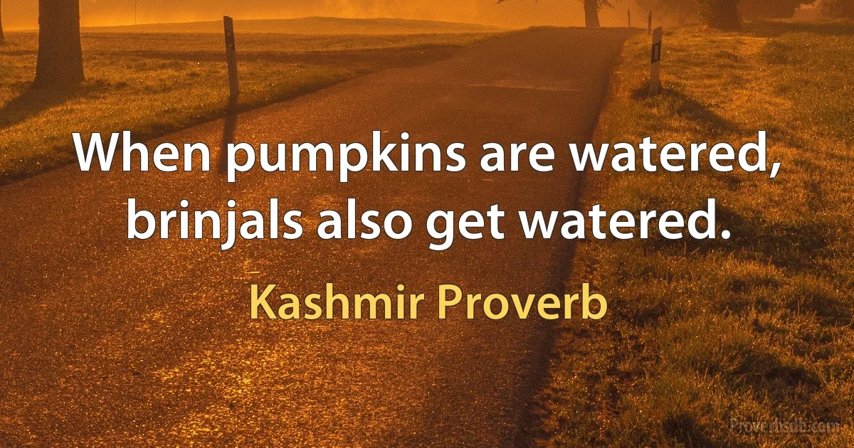 When pumpkins are watered, brinjals also get watered. (Kashmir Proverb)