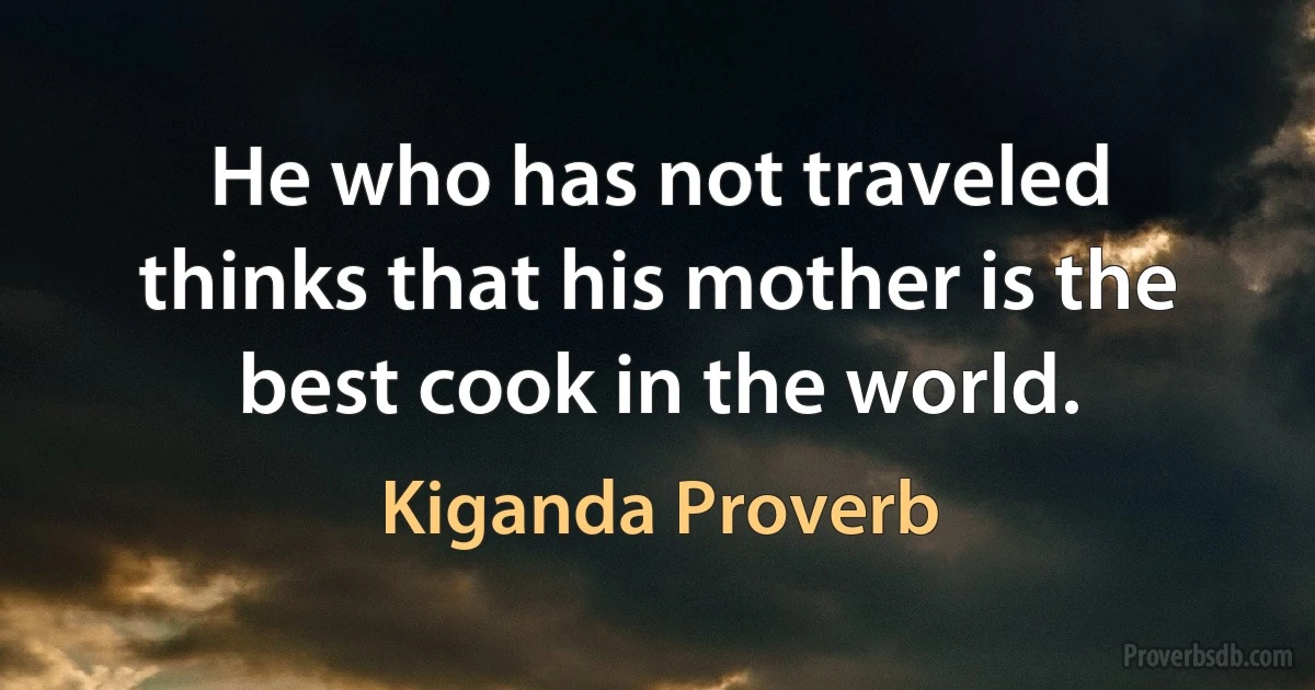 He who has not traveled thinks that his mother is the best cook in the world. (Kiganda Proverb)