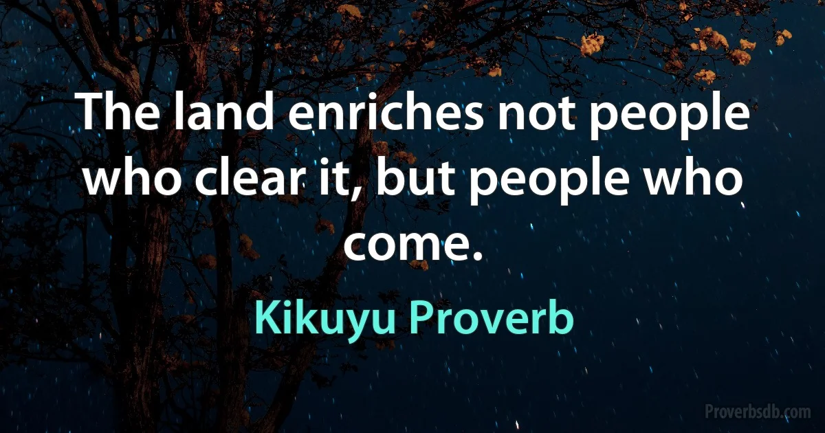 The land enriches not people who clear it, but people who come. (Kikuyu Proverb)