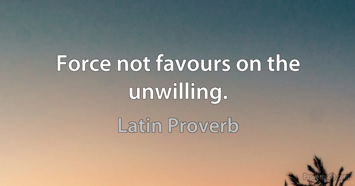 Force not favours on the unwilling. (Latin Proverb)