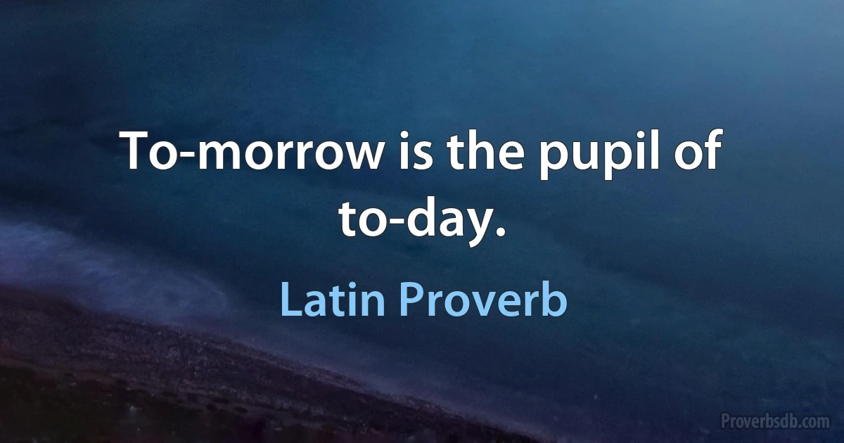 To-morrow is the pupil of to-day. (Latin Proverb)