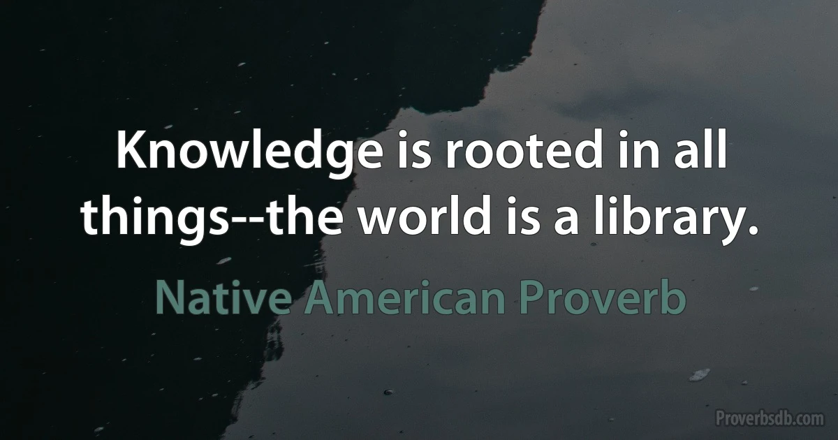 Knowledge is rooted in all things--the world is a library. (Native American Proverb)