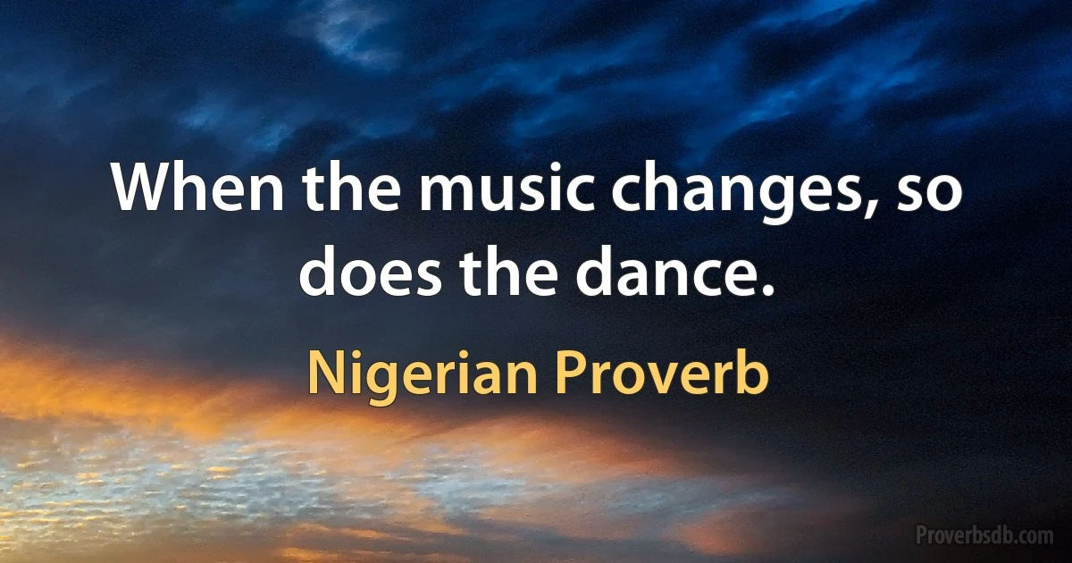 When the music changes, so does the dance. (Nigerian Proverb)