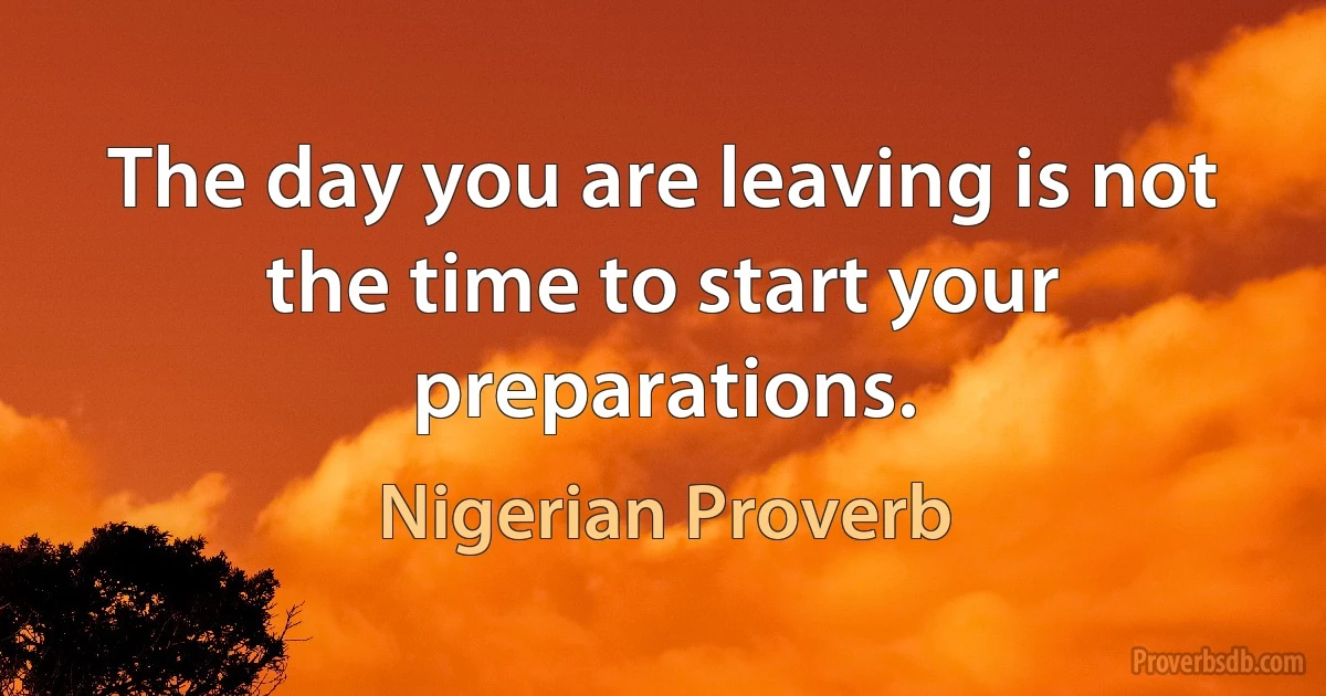 The day you are leaving is not the time to start your preparations. (Nigerian Proverb)