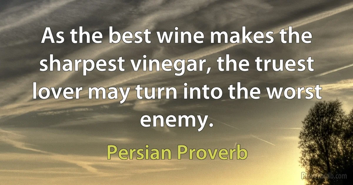 As the best wine makes the sharpest vinegar, the truest lover may turn into the worst enemy. (Persian Proverb)