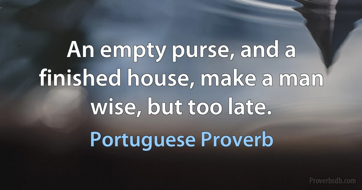 An empty purse, and a finished house, make a man wise, but too late. (Portuguese Proverb)