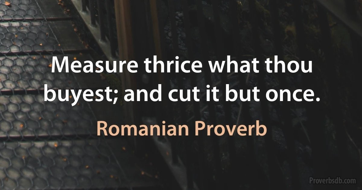 Measure thrice what thou buyest; and cut it but once. (Romanian Proverb)