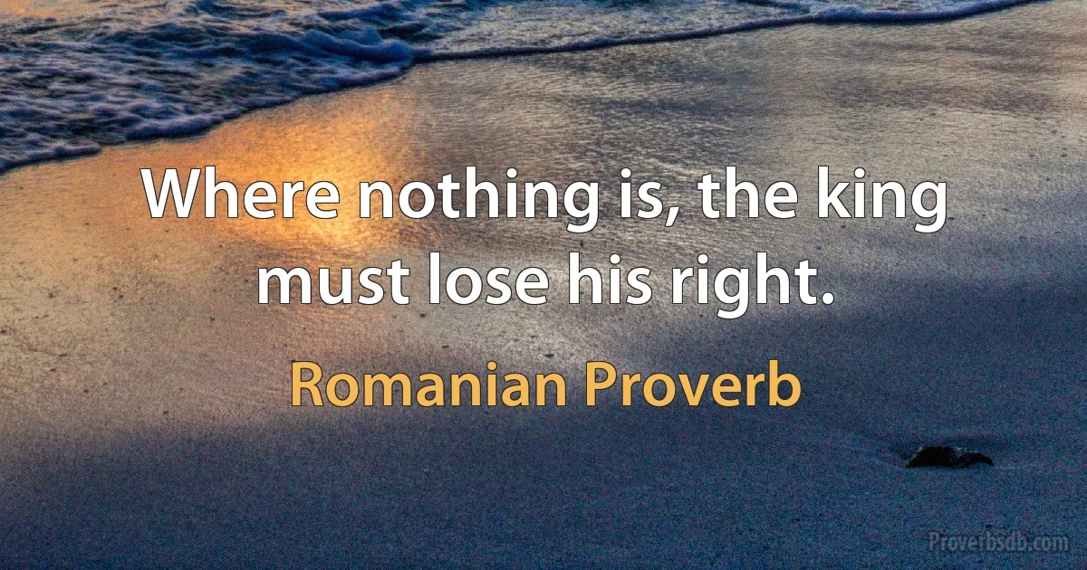 Where nothing is, the king must lose his right. (Romanian Proverb)