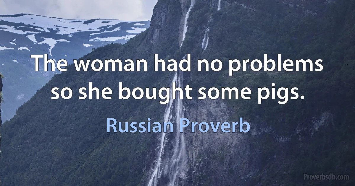 The woman had no problems so she bought some pigs. (Russian Proverb)