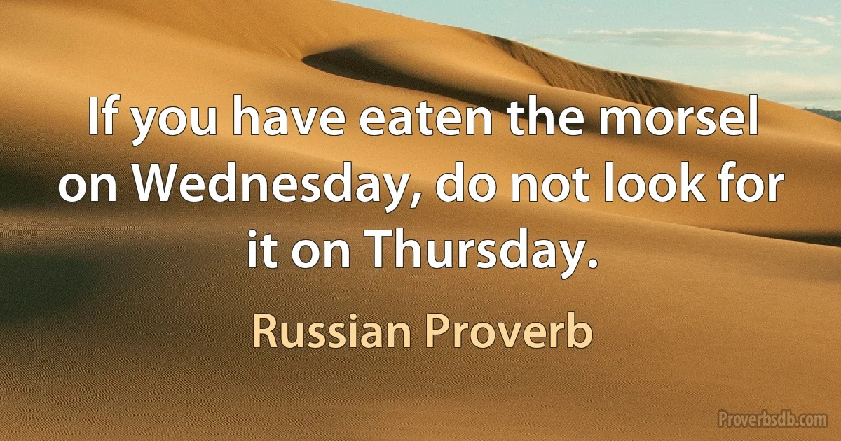 If you have eaten the morsel on Wednesday, do not look for it on Thursday. (Russian Proverb)