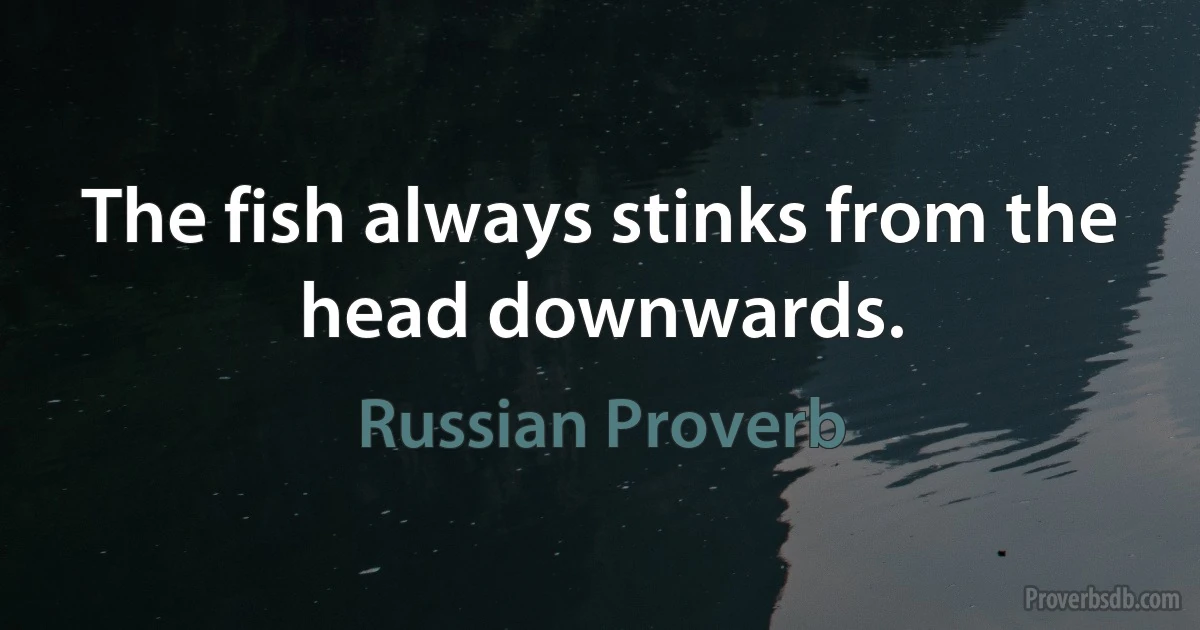 The fish always stinks from the head downwards. (Russian Proverb)