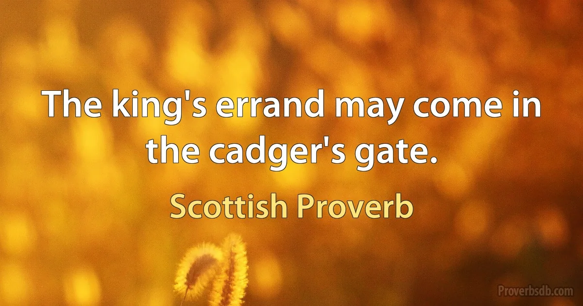 The king's errand may come in the cadger's gate. (Scottish Proverb)