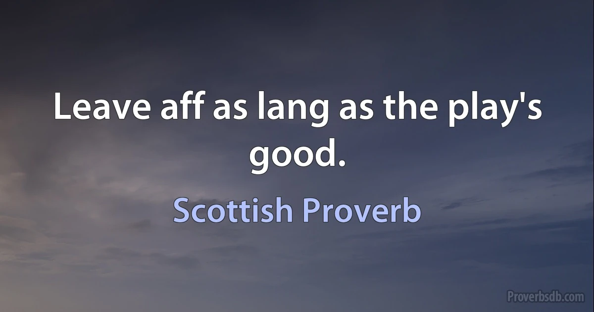 Leave aff as lang as the play's good. (Scottish Proverb)