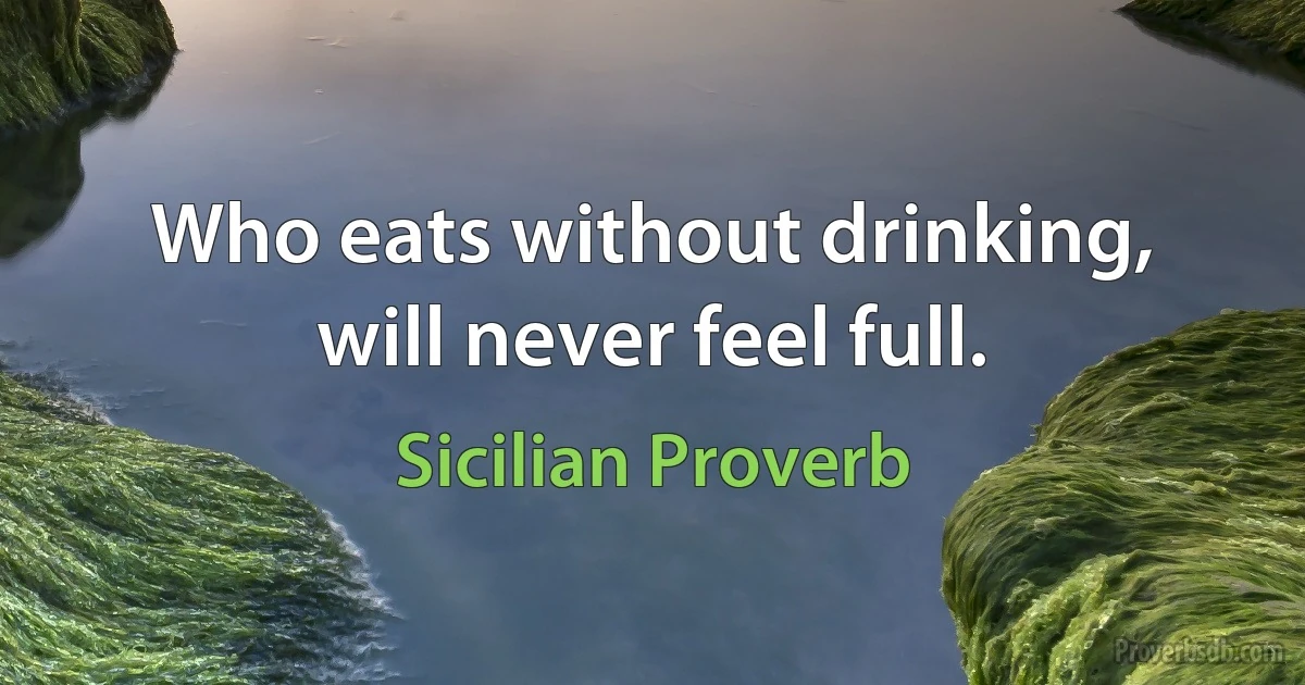 Who eats without drinking, will never feel full. (Sicilian Proverb)