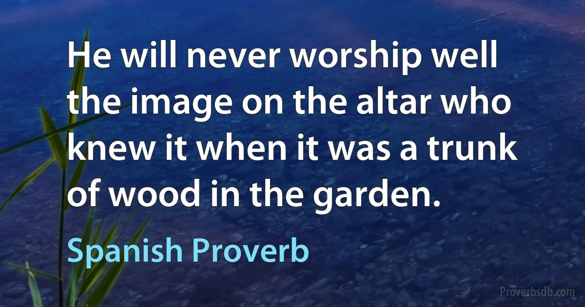 He will never worship well the image on the altar who knew it when it was a trunk of wood in the garden. (Spanish Proverb)