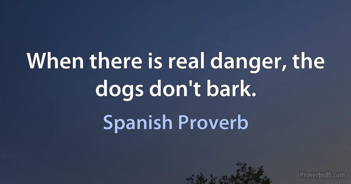 When there is real danger, the dogs don't bark. (Spanish Proverb)