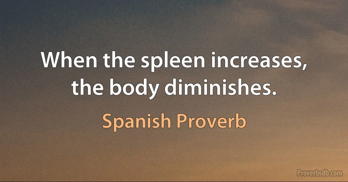 When the spleen increases, the body diminishes. (Spanish Proverb)