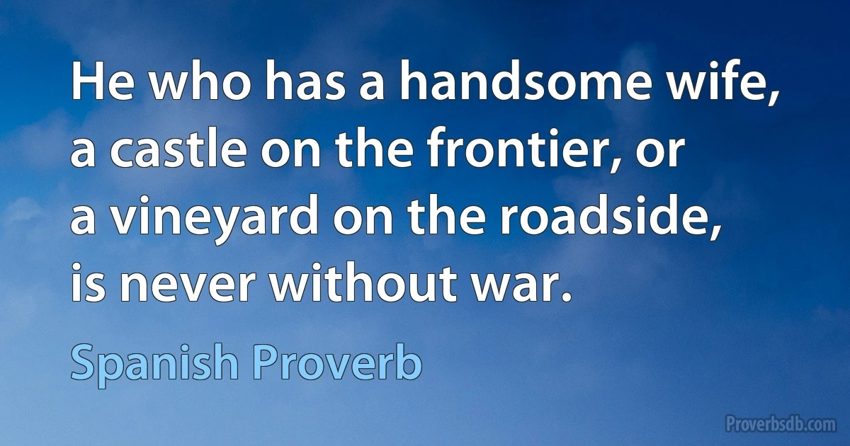 He who has a handsome wife, a castle on the frontier, or a vineyard on the roadside, is never without war. (Spanish Proverb)