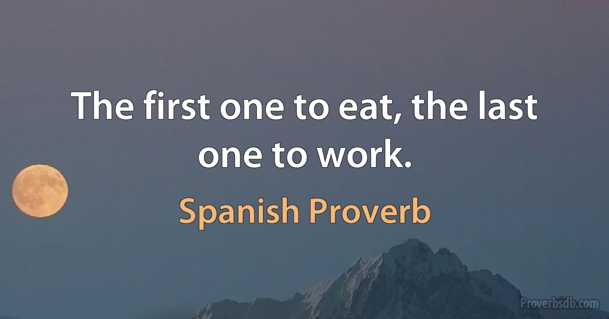 The first one to eat, the last one to work. (Spanish Proverb)