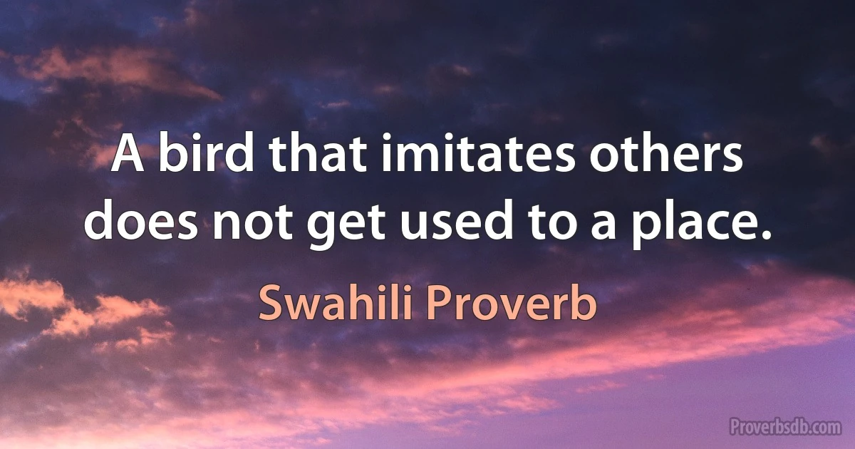 A bird that imitates others does not get used to a place. (Swahili Proverb)