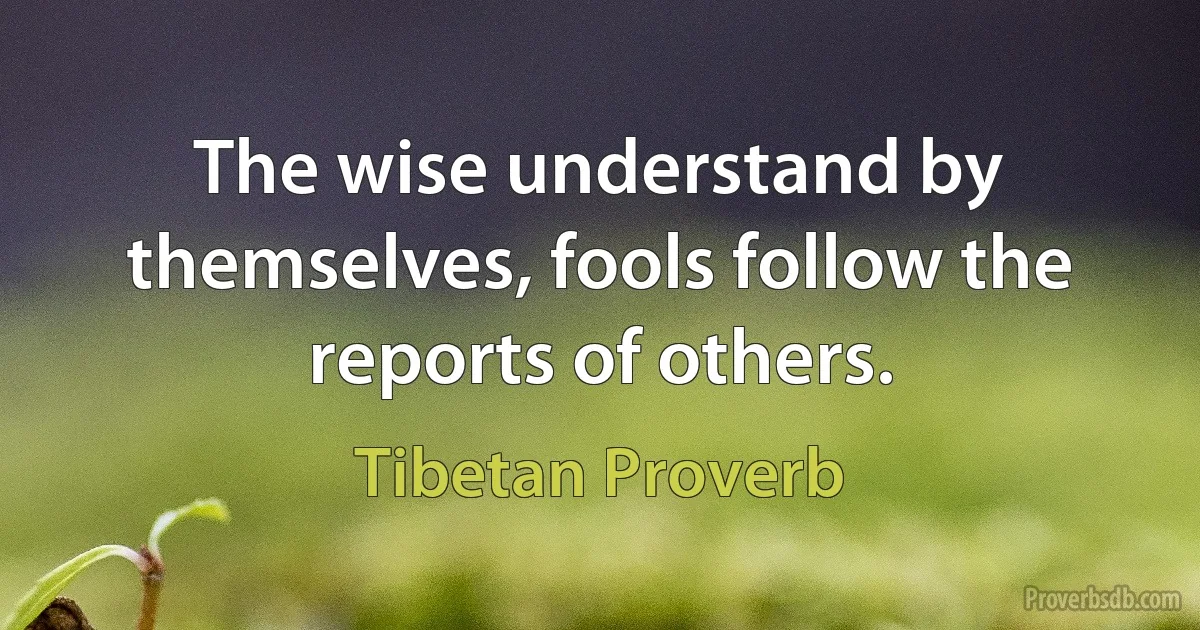 The wise understand by themselves, fools follow the reports of others. (Tibetan Proverb)