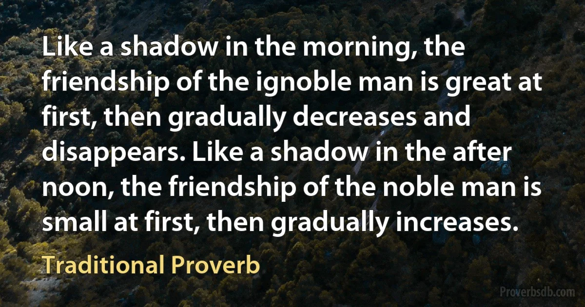 Like a shadow in the morning, the friendship of the ignoble man is great at first, then gradually decreases and disappears. Like a shadow in the after noon, the friendship of the noble man is small at first, then gradually increases. (Traditional Proverb)