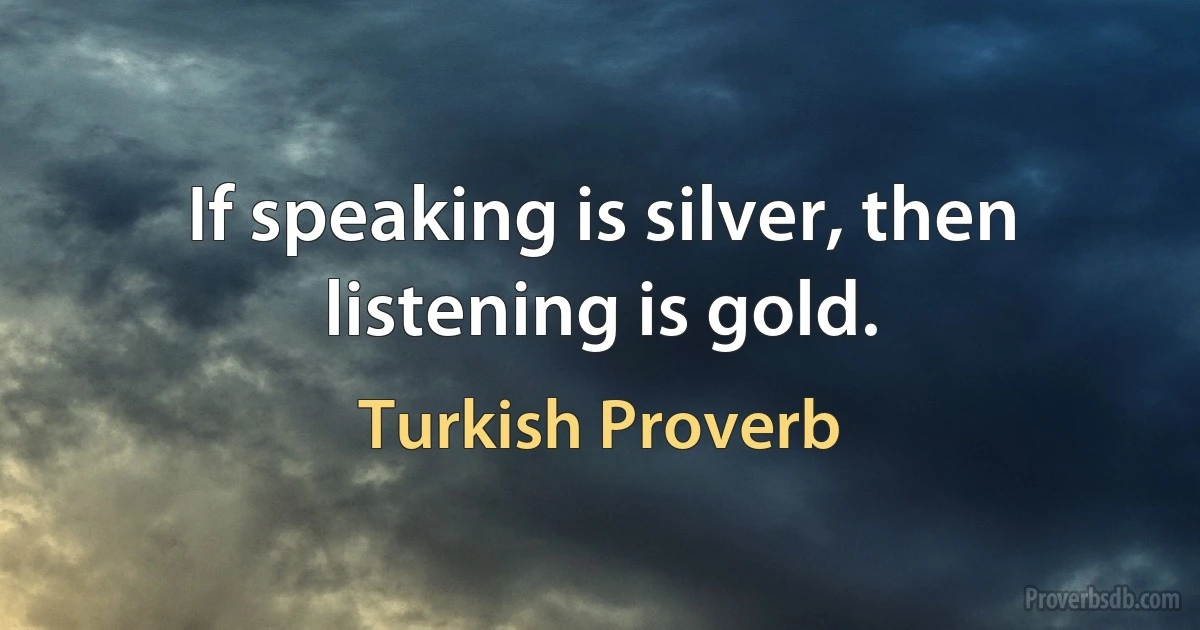 If speaking is silver, then listening is gold. (Turkish Proverb)