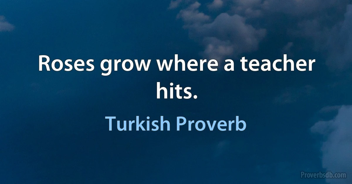 Roses grow where a teacher hits. (Turkish Proverb)