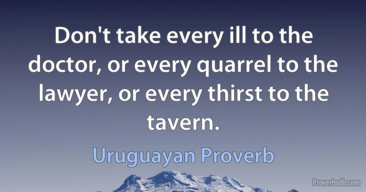 Don't take every ill to the doctor, or every quarrel to the lawyer, or every thirst to the tavern. (Uruguayan Proverb)