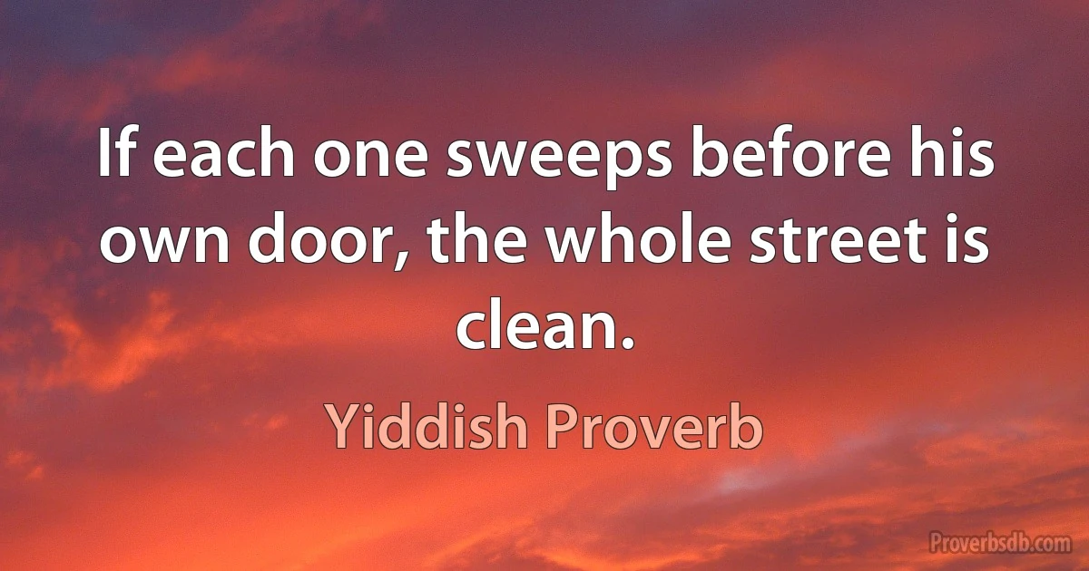 If each one sweeps before his own door, the whole street is clean. (Yiddish Proverb)